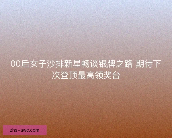 00后女子沙排新星畅谈银牌之路 期待下次登顶最高领奖台