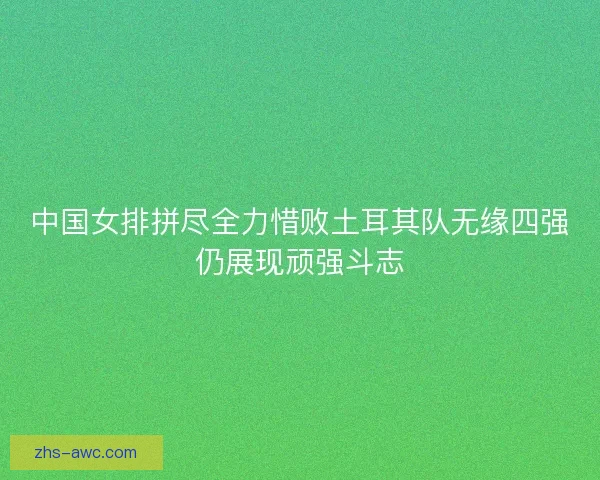 中国女排拼尽全力惜败土耳其队无缘四强仍展现顽强斗志 中国女排拼尽全力惜败土耳其队无缘四强仍展现顽强斗志