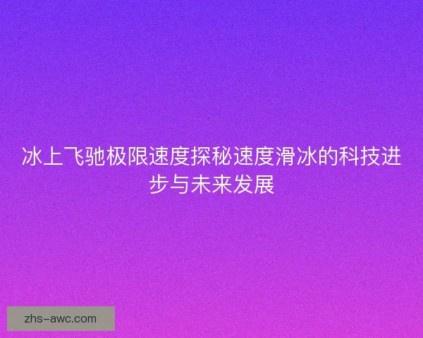 冰上飞驰极限速度探秘速度滑冰的科技进步与未来发展 冰上飞驰极限速度探秘速度滑冰的科技进步与未来发展