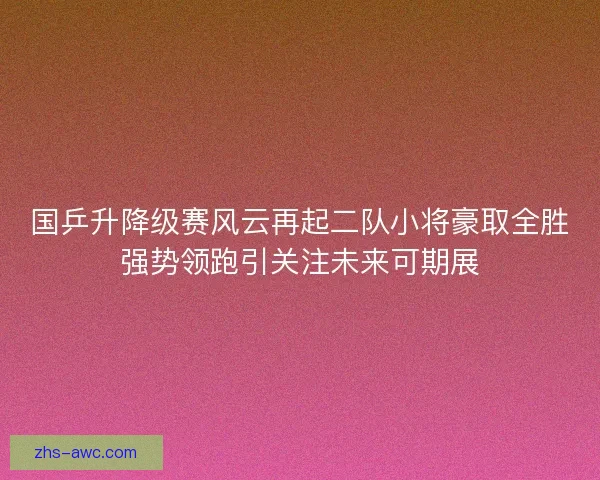 国乒升降级赛风云再起二队小将豪取全胜强势领跑引关注未来可期展 国乒升降级赛风云再起二队小将豪取全胜强势领跑引关注未来可期展