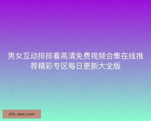 男女互动排排看高清免费视频合集在线推荐精彩专区每日更新大全版 男女互动排排看高清免费视频合集在线推荐精彩专区每日更新大全版