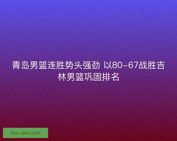 青岛男篮连胜势头强劲 以80-67战胜吉林男篮巩固排名