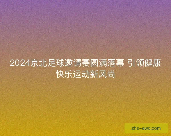 2024京北足球邀请赛圆满落幕 引领健康快乐运动新风尚 2024京北足球邀请赛圆满落幕 引领健康快乐运动新风尚