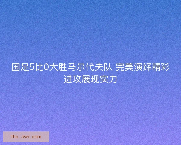 国足5比0大胜马尔代夫队 完美演绎精彩进攻展现实力 国足5比0大胜马尔代夫队 完美演绎精彩进攻展现实力
