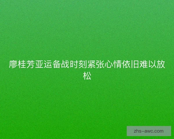 廖桂芳亚运备战时刻紧张心情依旧难以放松