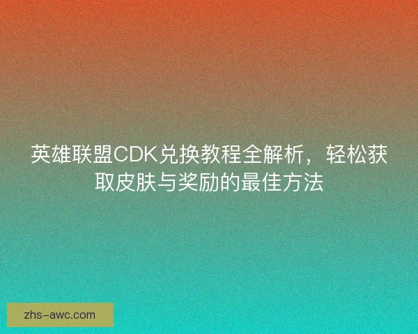 英雄联盟CDK兑换教程全解析，轻松获取皮肤与奖励的最佳方法