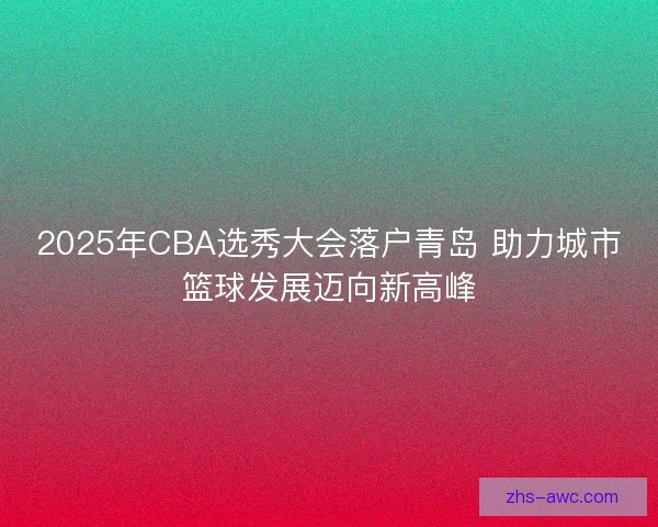 2025年CBA选秀大会落户青岛 助力城市篮球发展迈向新高峰