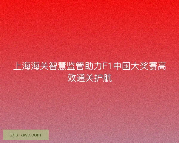 上海海关智慧监管助力F1中国大奖赛高效通关护航 上海海关智慧监管助力F1中国大奖赛高效通关护航