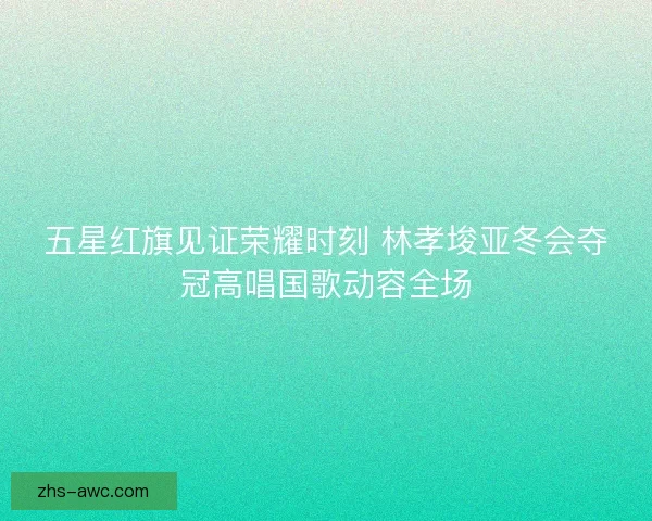 五星红旗见证荣耀时刻 林孝埈亚冬会夺冠高唱国歌动容全场