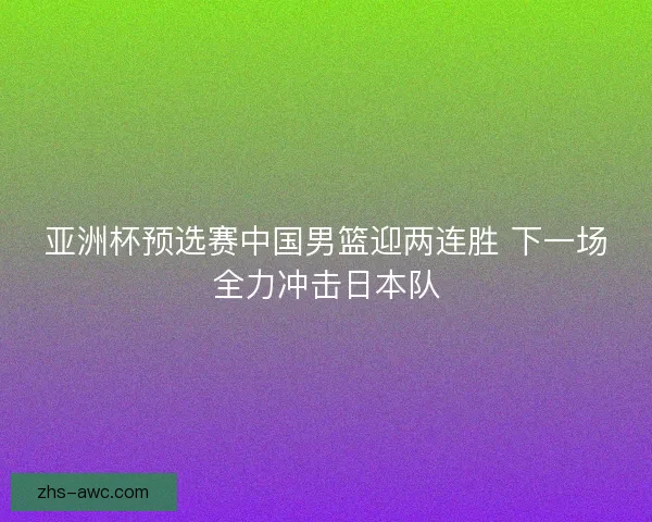 亚洲杯预选赛中国男篮迎两连胜 下一场全力冲击日本队 亚洲杯预选赛中国男篮迎两连胜 下一场全力冲击日本队
