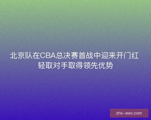 北京队在CBA总决赛首战中迎来开门红 轻取对手取得领先优势 北京队在CBA总决赛首战中迎来开门红 轻取对手取得领先优势